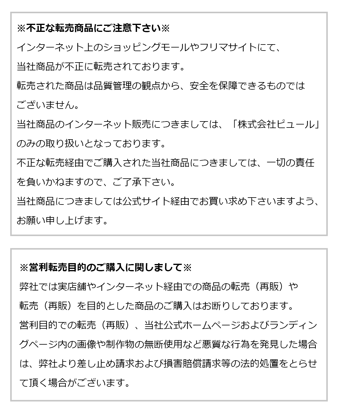 ※不正な転売商品にご注意下さい※
インターネット上のショッピングモールやフリマサイトにて、
当社商品が不正に転売されております。
転売された商品は品質管理の観点から、安全を保障できるものではございません。
当社商品のインターネット販売につきましては、
「株式会社ピュール」のみの取り扱いとなっております。

不正な転売経由でご購入された当社商品につきましては、
一切の責任を負いかねますので、ご了承下さい。
当社商品につきましては公式サイト経由でお買い求め下さいますよう、
お願い申し上げます。

※営利転売目的のご購入に関しまして※
弊社では実店舗やインターネット経由での商品の転売（再販）や
転売（再販）を目的とした商品のご購入はお断りしております。
営利目的での転売（再販）、当社公式ホームページおよびランディングページ内の
画像や制作物の無断使用など悪質な行為を発見した場合は、
弊社より差し止め請求および損害賠償請求等の法的処置をとらせて頂く場合がございます。