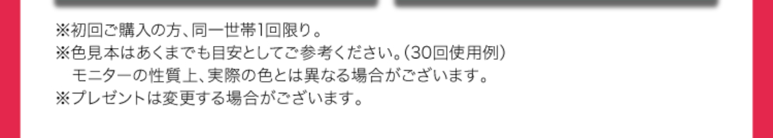 ※初回ご購入の方、同世帯1回限り。
※色見本はあくまでも目安としてご参考ください。（30回使用例）
　モニターの性質上、実際の色とは異なる場合がございます。
※プレゼントは変更する場合がございます。