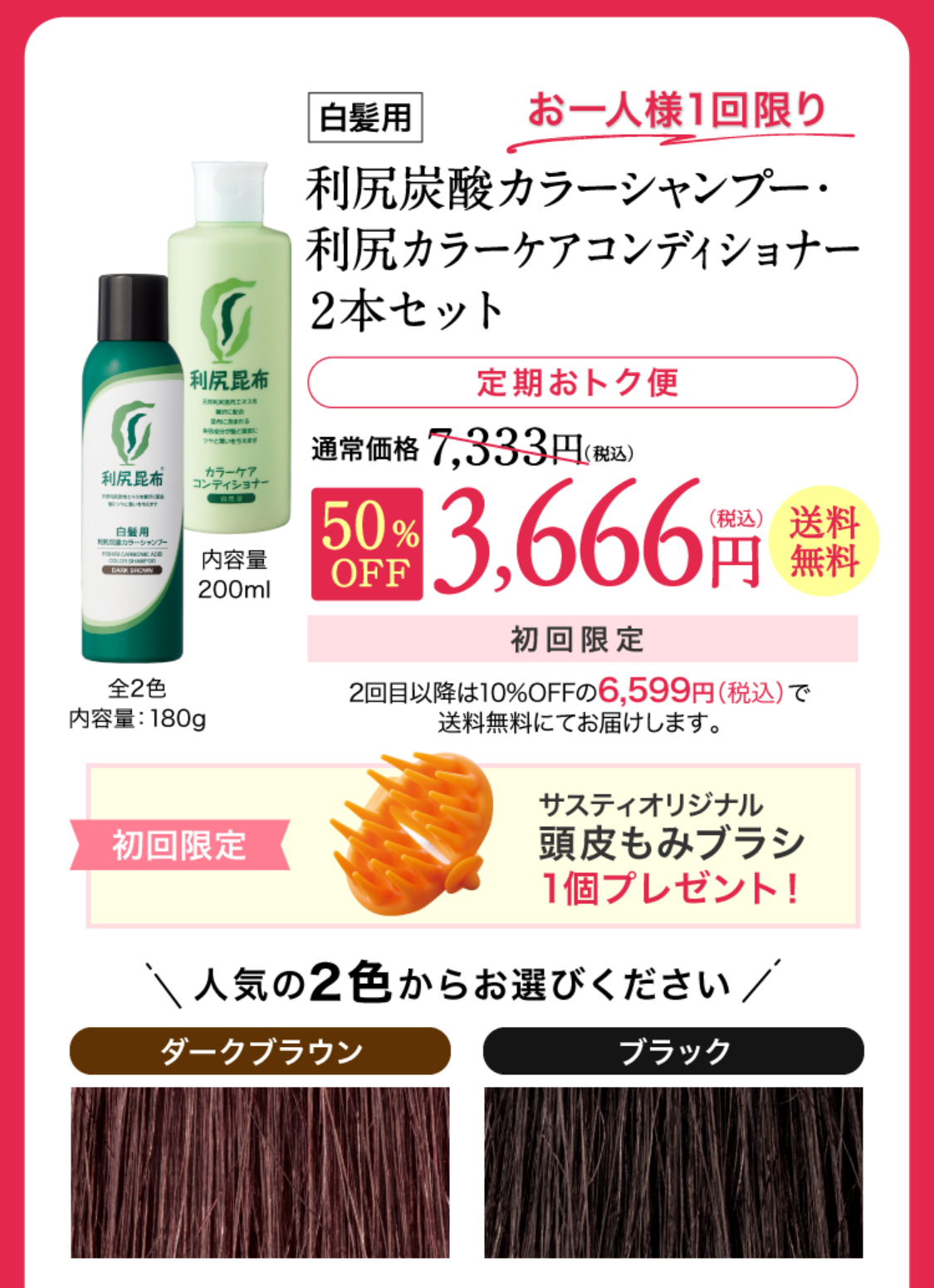定期おトク便 初回半額キャンペーン！［定期おトク便］ 初回お届け半額以下！！白髪用 利尻炭酸カラーシャンプー＆コンディショナー定期初回半額！通常価格7,700円（税込）から約50%OFF 3,850円（税込）送料無料 2回目以降は10%OFFの6,599円（税込）でお届けします。 
2色からお選びください