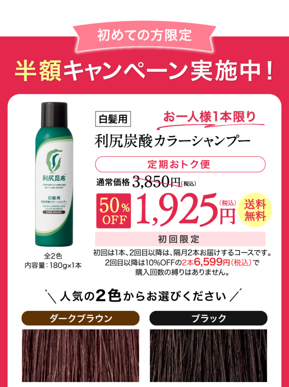 定期おトク便 初回半額キャンペーン！［定期おトク便］ 初回お届け半額以下！！白髪用 利尻炭酸カラーシャンプー定期初回半額！通常価格3,850円（税込）から約50%OFF 1,925円（税込）送料無料 2回目以降は10%OFFの3,465円（税込）でお届けします。
2色からお選びください