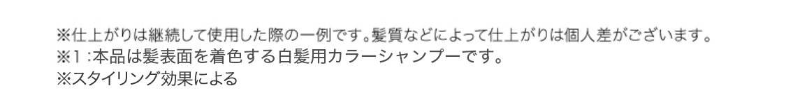 ※仕上がりは継続して使用した際の一例です。髪質などによって仕上がりは個人差がございます。※１：本品は髪表面を着色する白髪用カラーシャンプーです。
※スタイリング効果による
