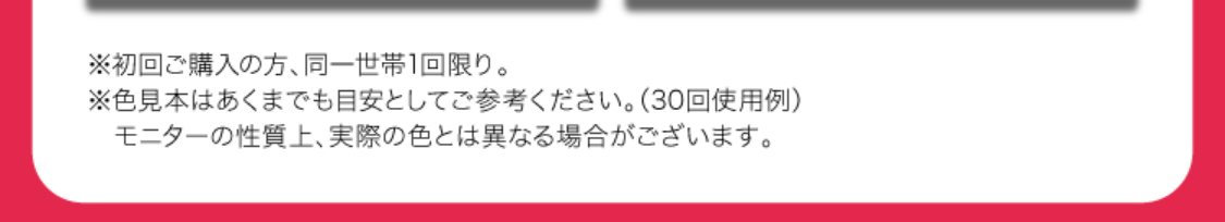 ※初回ご購入の方、同世帯1回限り。
※色見本はあくまでも目安としてご参考ください。（30回使用例）
　モニターの性質上、実際の色とは異なる場合がございます。
