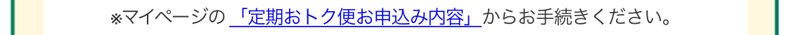 ※マイページの「定期おトク便お申込み内容」からお手続きください。