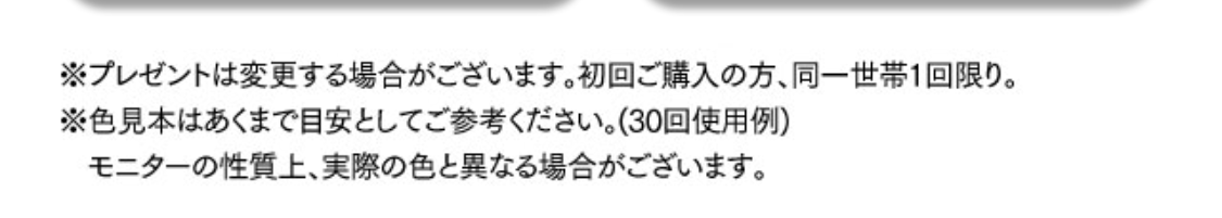 ※プレゼントは変更する場合がございます。
※初回ご購入の方、同一世帯1回限り。
※色見本はあくまでも目安としてご参考ください（30回使用例）。モニターの性質上、実際の色と異なる場合がございます。