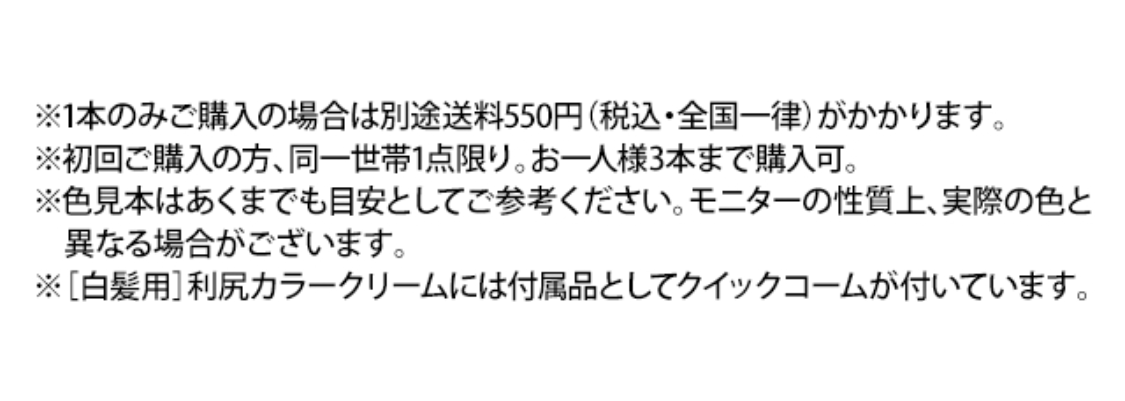 ※1本のみご購入の場合は別途送料550円（税込・全国一律）がかかります。 ※初回ご購入の方、同一世帯1点限り。お一人様3本まで購入可。 ※色見本はあくまでも目安としてご参考ください。モニターの性質上、実際の色と異なる場合がございます。 ※［白髪用］利尻カラークリームには付属品としてクイックコームが付いています。