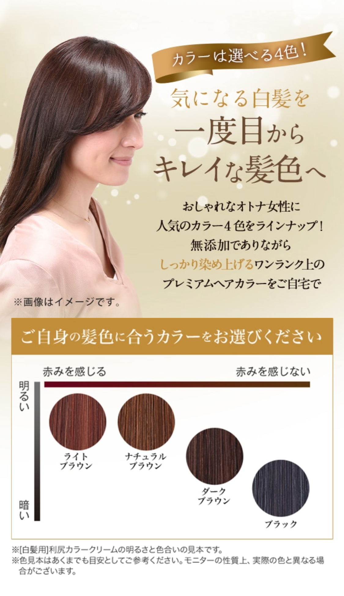 カラーは選べる4色！ 気になる白髪を一度目からキレイな髪色へ おしゃれなオトナ女性に人気のカラー4色をラインナップ！ 無添加でありながらしっかり染め上げる ワンランク上のプレミアムヘアカラーをご自宅で
ご自身の髪色に合うカラーをお選びください ※[白髪用]利尻カラークリームの明るさと色合いの見本です。 ※色見本はあくまでも目安としてご参考ください。モニターの性質上、実際の色と異なる場合がございます。 