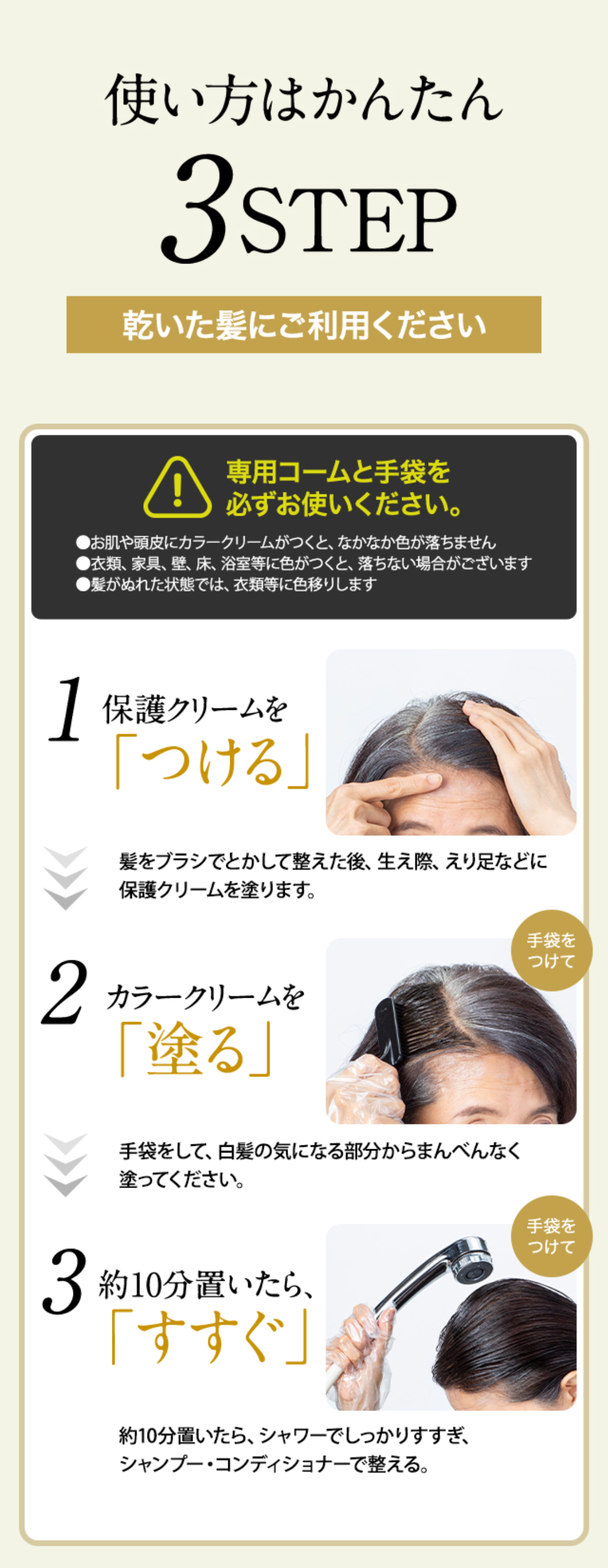 使い方はかんたん3STEP 乾いた髪にご利用ください
1 保護クリームを「つける」 髪をブラシでとかして整えた後、生え際、えり足などに保護クリームを塗ります。
2 カラークリームを「塗る」 手袋をして、白髪の気になる部分からまんべんなく塗ってください。
3 約10分置いたら、「すすぐ」 手袋をつけて 約10分置いたら、シャワーでしっかりすすぎ、シャンプー・コンディショナーで整える。