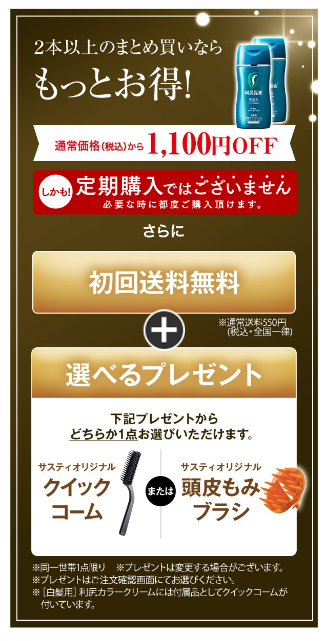 ２本以上のまとめ買いならもっとお得！ 通常価格（税抜）から1,000円OFF
さらに 初回送料無料 + 選べるプレゼント 下記プレゼントからどちらか1点お選びいただけます。 サスティオリジナルクイックコーム または サスティオリジナル頭皮もみブラシ ※通常送料550円(税込・全国一律)  ※同一世帯1点限り　※プレゼントは変更する場合がございます。 ※プレゼントはご注文確認画面にてお選びください。 ※［白髪用］利尻カラークリームには付属品としてクイックコームが付いています。