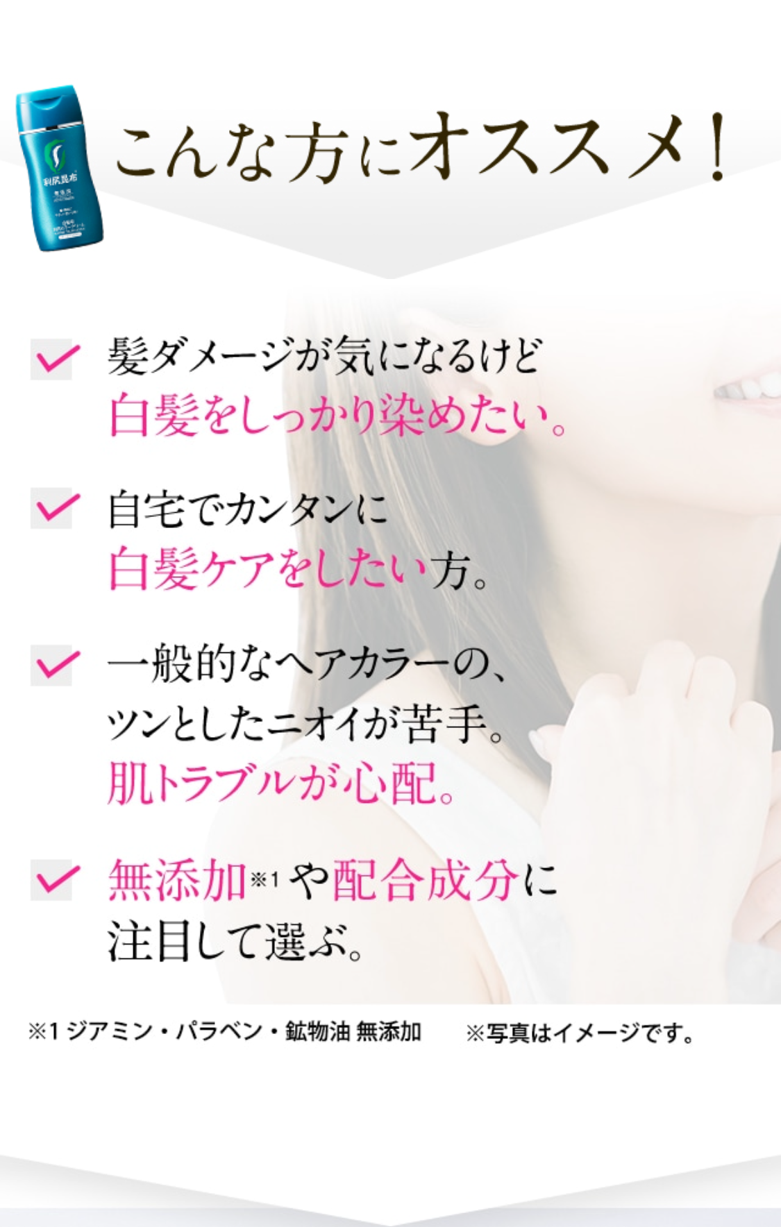 こんな方にオススメ！
髪ダメージが気になるけど白髪をしっかり染めたい。 自宅でカンタンに白髪ケアをしたい方。 一般的なヘアカラーの、ツンとしたニオイが苦手。肌トラブルが心配。 無添加※1や配合成分に注目して選ぶ。 ※写真はイメージです。 ※1 ジアミン・パラベン・鉱物油 無添加