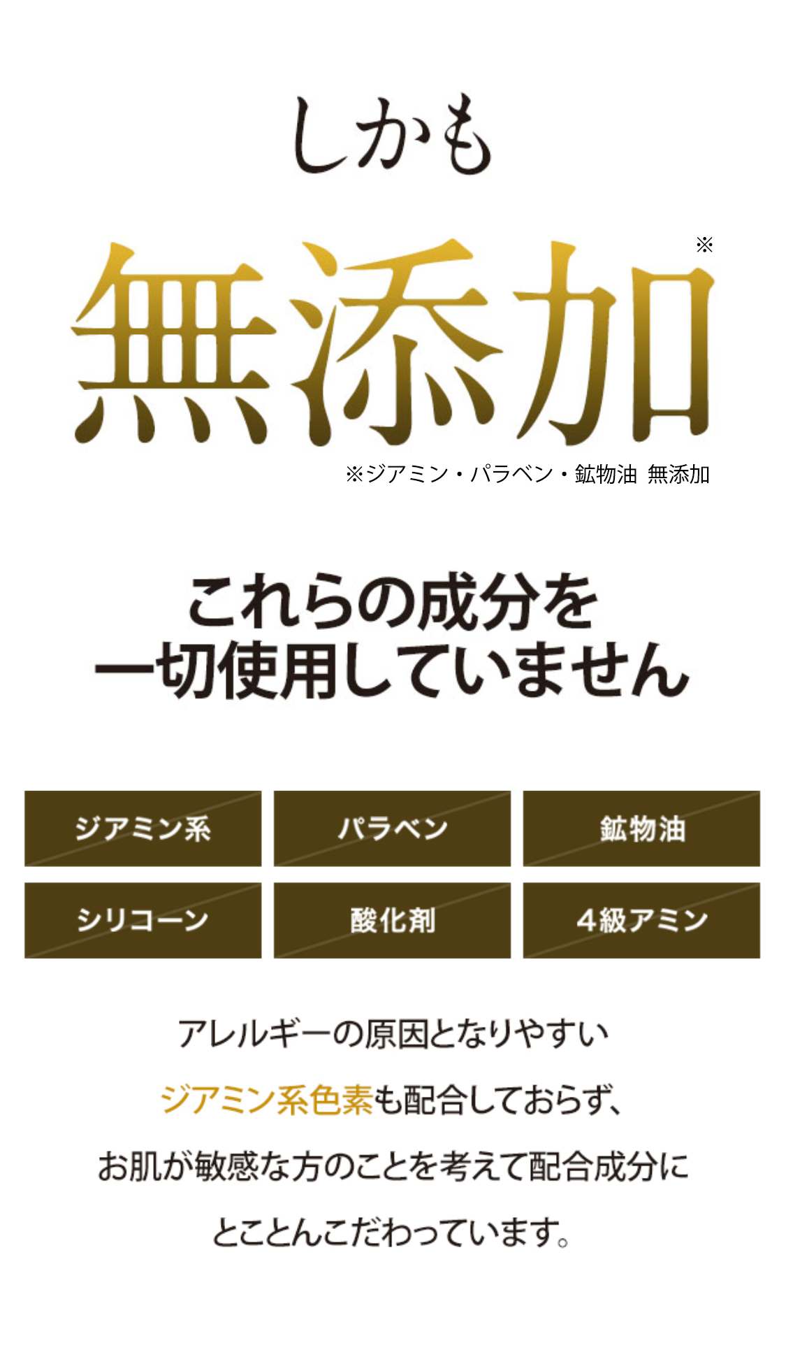 しかも 髪も頭皮も大事にしたいから無添加 これらの成分を一切使用していません
ジアミン系 パラベン 鉱物油 シリコーン 酸化剤 4級アミン アレルギーの原因となりやすいジミアン系色素も配合しておらず、お肌が敏感な方のことを考えて配合成分にとことんこだわっています。