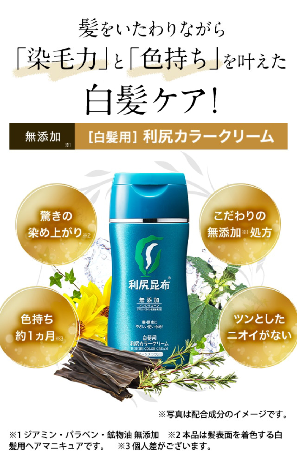 髪と頭皮をいたわりながら 「染毛力」と「色持ち」を叶えた 白髪ケアがついに誕生！
無添加※1 [白髪用] 利尻カラークリーム 驚きの染め上がり※2 こだわりの無添加※1処方
色持ち約1ヵ月※3 ツンとしたニオイがない ※写真は配合成分のイメージです。 ※1 ジアミン・パラベン・鉱物油 無添加 ※2 本品は髪表面を着色する白髪用ヘアマニキュアです。 ※3 個人差がございます。