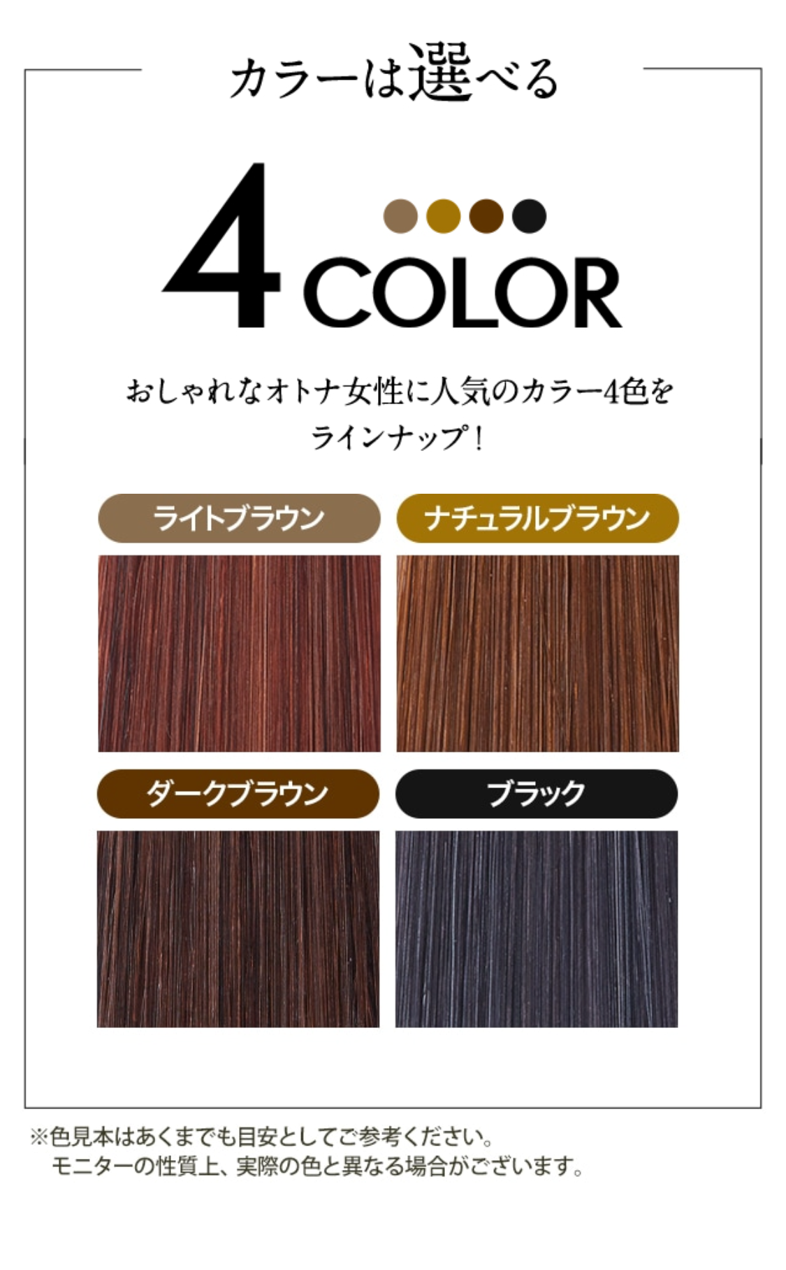 カラーは選べる 4COLOR おしゃれなオトナ女性に人気のカラー4色をラインナップ！
ライトブラウン ナチュラルブラウン ダークブラウン ブラック
※色見本はあくまでも目安としてご参考ください。モニターの性質上、実際の色と異なる場合がございます。