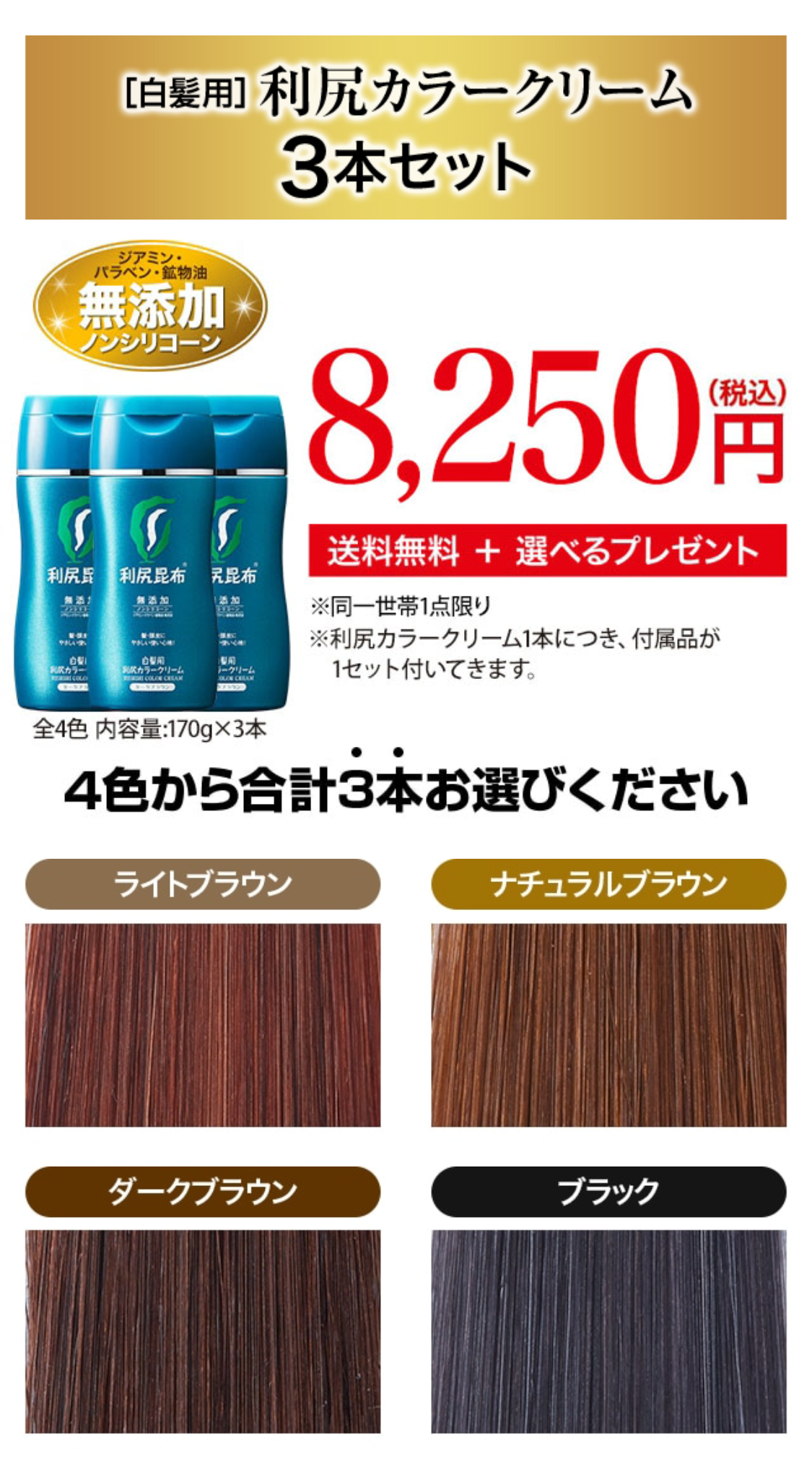 ［白髪用］利尻カラークリーム3本セット
ジアミン・パラベン・鉱物油無添加ノンシリコーン 7,500円 （税込価格8,250円） 送料無料 ＋ 選べるプレゼント ※同一世帯1点限り 全4色　内容量:170g×3本 ※利尻カラークリーム1本につき、付属品が1セット付いてきます。
4色から合計3本お選びください ライトブラウン ナチュラルブラウン ダークブラウン ブラック