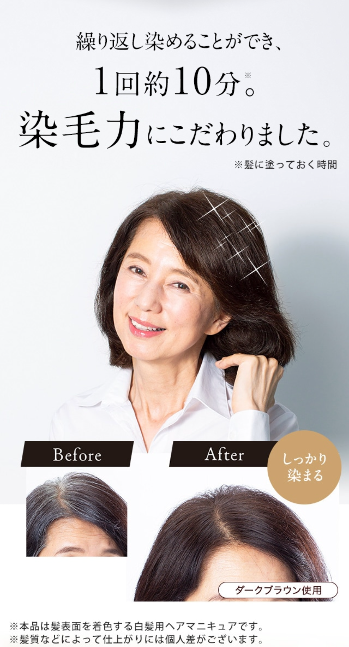 繰り返し染めることができ、１回約10分※。染毛力にこだわりました。 ※髪に塗っておく時間
Before After しっかり染まる ダークブラウン使用